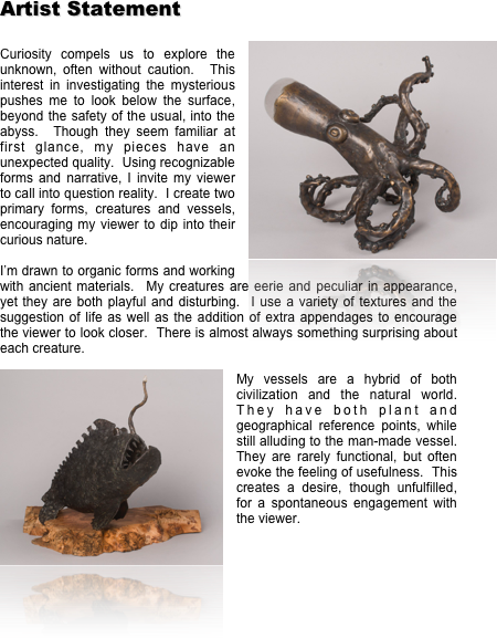 Artist Statement
 ￼
Curiosity compels us to explore the unknown, often without caution.  This interest in investigating the mysterious pushes me to look below the surface, beyond the safety of the usual, into the abyss.  Though they seem familiar at first glance, my pieces have an unexpected quality.  Using recognizable forms and narrative, I invite my viewer to call into question reality.  I create two primary forms, creatures and vessels, encouraging my viewer to dip into their curious nature.  

I’m drawn to organic forms and working with ancient materials.  My creatures are eerie and peculiar in appearance, yet they are both playful and disturbing.  I use a variety of textures and the suggestion of life as well as the addition of extra appendages to encourage the viewer to look closer.  There is almost always something surprising about each creature.  
￼
My vessels are a hybrid of both civilization and the natural world.  They have both plant and geographical reference points, while still alluding to the man-made vessel.  They are rarely functional, but often evoke the feeling of usefulness.  This creates a desire, though unfulfilled, for a spontaneous engagement with the viewer.   



