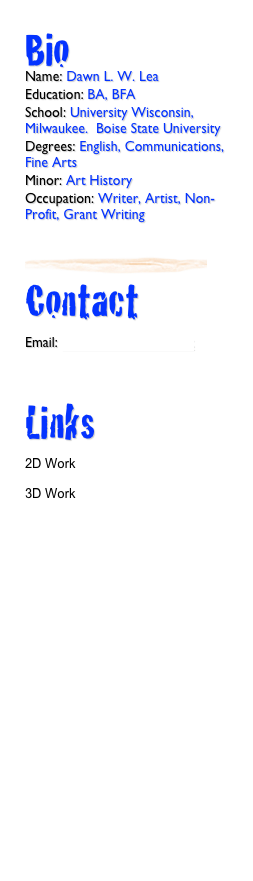 Bio
Name: Dawn L. W. Lea
Education: BA, BFA
School: University Wisconsin, Milwaukee.  Boise State University
Degrees: English, Communications, Fine Arts
Minor: Art History
Occupation: Writer, Artist, Non-Profit, Grant Writing

￼
Contact 

Email: dawnlea@cableone.net



Links

2D Work

3D Work

Artist Resume

Professional Resume

Linkedin Profile

Travel and Places
